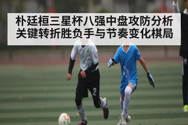 朴廷桓三星杯八强中盘攻防分析关键转折胜负手与节奏变化棋局（kaiyun）